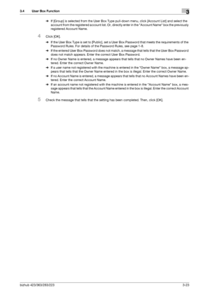 Page 133bizhub 423/363/283/2233-23
3.4 User Box Function3
%If [Group] is selected from the User Box Type pull-down menu, click [Account List] and select the 
account from the registered account list. Or, directly enter in the Account Name box the previously 
registered Account Name.
4Click [OK].
%If the User Box Type is set to [Public], set a User Box Password that meets the requirements of the 
Password Rules. For details of the Password Rules, see page 1-8.
%If the entered User Box Password does not match, a...