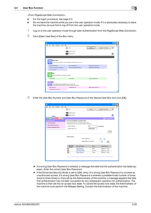 Page 138bizhub 423/363/283/2233-28
3.4 User Box Function3

0For the logon procedure, see page 3-2.
0Do not leave the machine while you are in the user operation mode. If it is absolutely necessary to leave 
the machine, be sure first to log off from the user operation mode.
1Log on to the user operation mode through User Authentication from the PageScope Web Connection.
2Click [Open User Box] of the Box menu.
3Enter the User Box Number and User Box Password of the desired User Box and click [OK].
%If a wrong...