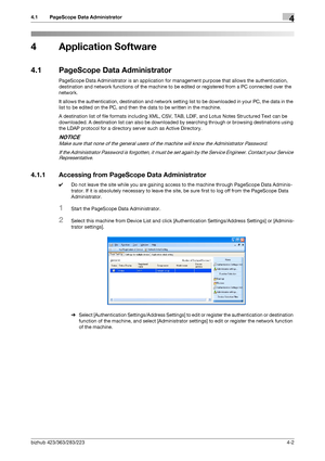 Page 149bizhub 423/363/283/2234-2
4.1 PageScope Data Administrator4
4 Application Software
4.1 PageScope Data Administrator
PageScope Data Administrator is an application for management purpose that allows the authentication, 
destination and network functions of the machine to be edited or registered from a PC connected over the 
network.
It allows the authentication, destination and network setting list to be downloaded in your PC, the data in the 
list to be edited on the PC, and then the data to be written...