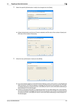 Page 155bizhub 423/363/283/2234-8
4.1 PageScope Data Administrator4
5Select the specific [Authentication mode] to be changed and click [Next].
%If [User Authentication and Account Track] is selected, set [The ratio of the number of Users] and 
[The ratio of the number of Accounts].
6Verify the new authentication mode and click [Write].
%If you have already logged on to the Administrator Settings via the control panel or using PageScope 
Web Connection, the machine displays a message that tells that the write...