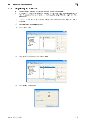 Page 159bizhub 423/363/283/2234-12
4.1 PageScope Data Administrator4
4.1.6 Registering the certificate
0For the procedure to access the machine, see steps 1 through 5 of page 4-2.
0Do not leave the site while you are gaining access to the machine through PageScope Data Adminis-
trator. If it is absolutely necessary to leave the site, be sure first to log off from the PageScope Data 
Administrator.
1Access the machine through [Authentication Settings/Address Settings] mode of PageScope Data Ad-
ministrator....