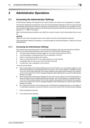 Page 17bizhub 423/363/283/2232-2
2.1 Accessing the Administrator Settings2
2 Administrator Operations
2.1 Accessing the Administrator Settings
In Administrator Settings, the settings for the machine system and network can be registered or changed.
This machine implements authentication of the user of the Administrator Settings function through the 8-digit 
Administrator Password that verifies the identity as the Administrator of the person who accesses the func-
tion. During the authentication procedure, the...