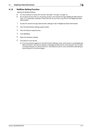 Page 164bizhub 423/363/283/2234-17
4.1 PageScope Data Administrator4
4.1.9 NetWare Setting Function

0For the procedure to access the machine, see steps 1 through 5 of page 4-2.
0Do not leave the site while you are gaining access to the machine through PageScope Data Adminis-
trator. If it is absolutely necessary to leave the site, be sure first to log off from the PageScope Data 
Administrator.
1Access the machine through [Administrator settings] mode of PageScope Data Administrator.
2Click the Administrator...