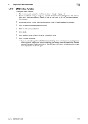 Page 165bizhub 423/363/283/2234-18
4.1 PageScope Data Administrator4
4.1.10 SMB Setting Function

0For the procedure to access the machine, see steps 1 through 5 of page 4-2.
0Do not leave the site while you are gaining access to the machine through PageScope Data Adminis-
trator. If it is absolutely necessary to leave the site, be sure first to log off from the PageScope Data 
Administrator.
1Access the machine through [Administrator settings] mode of PageScope Data Administrator.
2Click the Administrator...