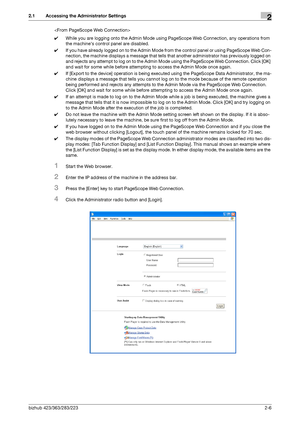 Page 21bizhub 423/363/283/2232-6
2.1 Accessing the Administrator Settings2

0While you are logging onto the Admin Mode using PageScope Web Connection, any operations from 
the machines control panel are disabled.
0If you have already logged on to the Admin Mode from the control panel or using PageScope Web Con-
nection, the machine displays a message that tells that another administrator has previously logged on 
and rejects any attempt to log on to the Admin Mode using the PageScope Web Connection. Click [OK]...