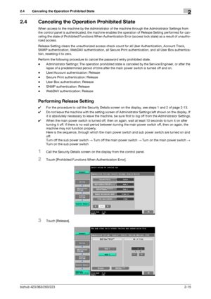 Page 30bizhub 423/363/283/2232-15
2.4 Canceling the Operation Prohibited State2
2.4 Canceling the Operation Prohibited State
When access to the machine by the Administrator of the machine through the Administrator Settings from 
the control panel is authenticated, the machine enables the operation of Release Setting performed for can-
celing the state of Prohibited Functions When Authentication Error (access lock state) as a result of unautho-
rized access.
Release Setting clears the unauthorized access check...