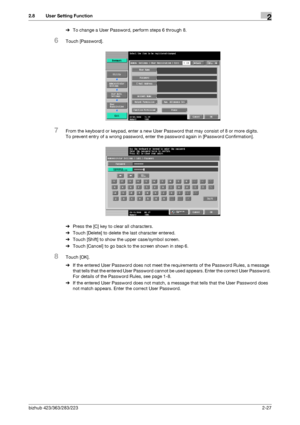 Page 42bizhub 423/363/283/2232-27
2.8 User Setting Function2
%To change a User Password, perform steps 6 through 8.
6Touch [Password].
7From the keyboard or keypad, enter a new User Password that may consist of 8 or more digits.
To prevent entry of a wrong password, enter the password again in [Password Confirmation].
%Press the [C] key to clear all characters.
%Touch [Delete] to delete the last character entered.
%Touch [Shift] to show the upper case/symbol screen.
%Touch [Cancel] to go back to the screen...