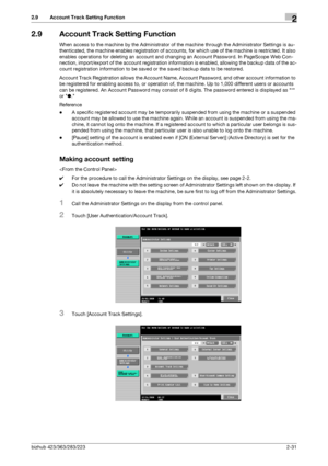 Page 46bizhub 423/363/283/2232-31
2.9 Account Track Setting Function2
2.9 Account Track Setting Function
When access to the machine by the Administrator of the machine through the Administrator Settings is au-
thenticated, the machine enables registration of accounts, for which use of the machine is restricted. It also 
enables operations for deleting an account and changing an Account Password. In PageScope Web Con-
nection, import/export of the account registration information is enabled, allowing the backup...