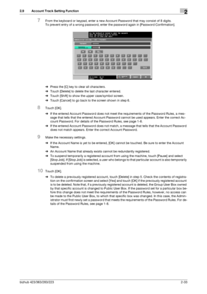 Page 48bizhub 423/363/283/2232-33
2.9 Account Track Setting Function2
7From the keyboard or keypad, enter a new Account Password that may consist of 8 digits.
To prevent entry of a wrong password, enter the password again in [Password Confirmation].
%Press the [C] key to clear all characters.
%Touch [Delete] to delete the last character entered.
%Touch [Shift] to show the upper case/symbol screen.
%Touch [Cancel] to go back to the screen shown in step 6.
8Touch [OK].
%If the entered Account Password does not...