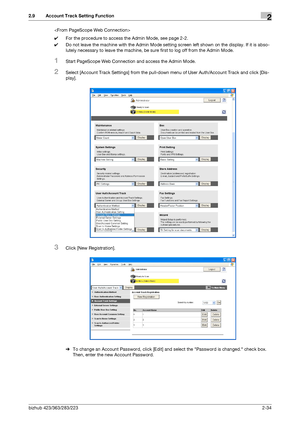 Page 49bizhub 423/363/283/2232-34
2.9 Account Track Setting Function2

0For the procedure to access the Admin Mode, see page 2-2.
0Do not leave the machine with the Admin Mode setting screen left shown on the display. If it is abso-
lutely necessary to leave the machine, be sure first to log off from the Admin Mode.
1Start PageScope Web Connection and access the Admin Mode.
2Select [Account Track Settings] from the pull-down menu of User Auth/Account Track and click [Dis-
play].
3Click [New Registration].
%To...