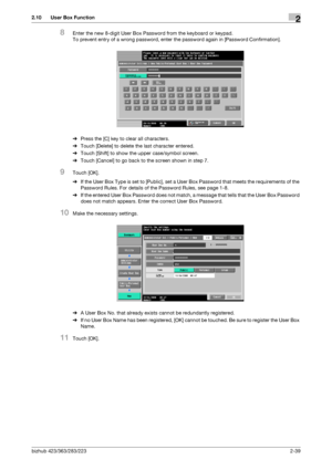 Page 54bizhub 423/363/283/2232-39
2.10 User Box Function2
8Enter the new 8-digit User Box Password from the keyboard or keypad.
To prevent entry of a wrong password, enter the password again in [Password Confirmation].
%Press the [C] key to clear all characters.
%Touch [Delete] to delete the last character entered.
%Touch [Shift] to show the upper case/symbol screen.
%Touch [Cancel] to go back to the screen shown in step 7.
9Touch [OK].
%If the User Box Type is set to [Public], set a User Box Password that...