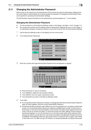 Page 63bizhub 423/363/283/2232-48
2.11 Changing the Administrator Password2
2.11 Changing the Administrator Password
When access to the machine by the Administrator of the machine through the Administrator Settings from 
the control panel is authenticated, the machine enables the operation of changing the Administrator Pass-
word required for accessing the Administrator Settings.
The Administrator Password entered for the authentication purpose appears as * on the display.
Changing the Administrator Password...