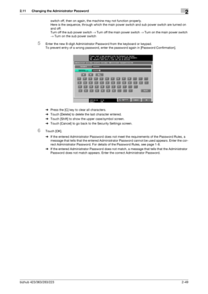 Page 64bizhub 423/363/283/2232-49
2.11 Changing the Administrator Password2
switch off, then on again, the machine may not function properly. 
Here is the sequence, through which the main power switch and sub power switch are turned on 
and off: 
Turn off the sub power switch → Turn off the main power switch → Turn on the main power switch 
→ Turn on the sub power switch
5Enter the new 8-digit Administrator Password from the keyboard or keypad.
To prevent entry of a wrong password, enter the password again in...