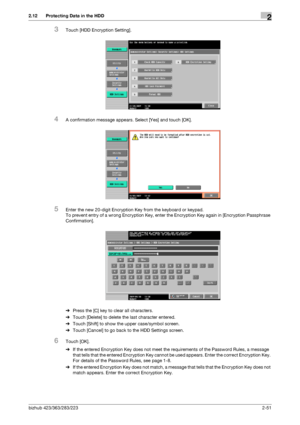 Page 66bizhub 423/363/283/2232-51
2.12 Protecting Data in the HDD2
3Touch [HDD Encryption Setting].
4A confirmation message appears. Select [Yes] and touch [OK].
5Enter the new 20-digit Encryption Key from the keyboard or keypad.
To prevent entry of a wrong Encryption Key, enter the Encryption Key again in [Encryption Passphrase 
Confirmation].
%Press the [C] key to clear all characters.
%Touch [Delete] to delete the last character entered.
%Touch [Shift] to show the upper case/symbol screen.
%Touch [Cancel] to...