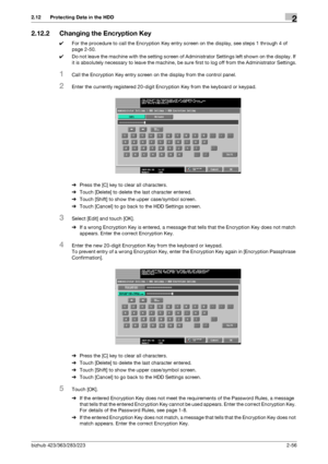 Page 71bizhub 423/363/283/2232-56
2.12 Protecting Data in the HDD2
2.12.2 Changing the Encryption Key
0For the procedure to call the Encryption Key entry screen on the display, see steps 1 through 4 of 
page 2-50.
0Do not leave the machine with the setting screen of Administrator Settings left shown on the display. If 
it is absolutely necessary to leave the machine, be sure first to log off from the Administrator Settings.
1Call the Encryption Key entry screen on the display from the control panel.
2Enter the...