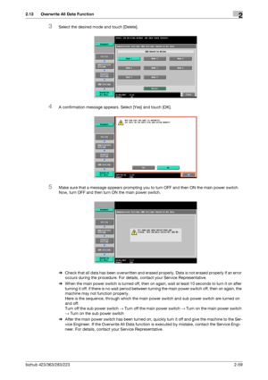 Page 74bizhub 423/363/283/2232-59
2.13 Overwrite All Data Function2
3Select the desired mode and touch [Delete].
4A confirmation message appears. Select [Yes] and touch [OK].
5Make sure that a message appears prompting you to turn OFF and then ON the main power switch. 
Now, turn OFF and then turn ON the main power switch.
%Check that all data has been overwritten and erased properly. Data is not erased properly if an error 
occurs during the procedure. For details, contact your Service Representative.
%When...