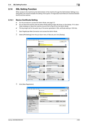 Page 75bizhub 423/363/283/2232-60
2.14 SSL Setting Function2
2.14 SSL Setting Function
When access to the machine by the Administrator of the machine through the Administrator Settings is au-
thenticated, the machine enables the setting of encryption of image data transmitted and received between 
the PC and the machine.
2.14.1 Device Certificate Setting
0For the procedure to access the Admin Mode, see page 2-2.
0Do not leave the machine with the Admin Mode setting screen left shown on the display. If it is...