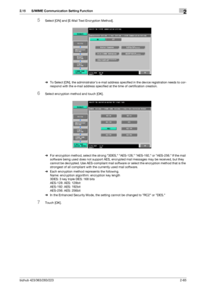 Page 80bizhub 423/363/283/2232-65
2.15 S/MIME Communication Setting Function2
5Select [ON] and [E-Mail Text Encryption Method].
%To Select [ON], the administrator’s e-mail address specified in the device registration needs to cor-
respond with the e-mail address specified at the time of certification creation.
6Select encryption method and touch [OK].
%For encryption method, select the strong 3DES, AES-128, AES-192, or AES-256. If the mail 
software being used does not support AES, encrypted mail messages may...