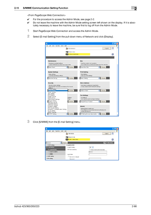 Page 81bizhub 423/363/283/2232-66
2.15 S/MIME Communication Setting Function2

0For the procedure to access the Admin Mode, see page 2-2.
0Do not leave the machine with the Admin Mode setting screen left shown on the display. If it is abso-
lutely necessary to leave the machine, be sure first to log off from the Admin Mode.
1Start PageScope Web Connection and access the Admin Mode.
2Select [E-mail Setting] from the pull-down menu of Network and click [Display].
3Click [S/MIME] from the [E-mail Setting] menu....