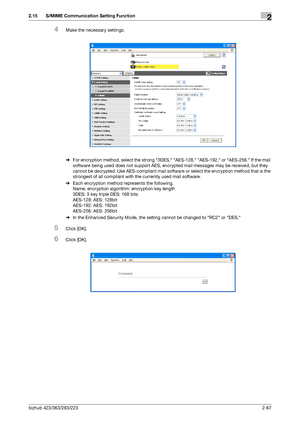 Page 82bizhub 423/363/283/2232-67
2.15 S/MIME Communication Setting Function2
4Make the necessary settings.
%For encryption method, select the strong 3DES, AES-128, AES-192, or AES-256. If the mail 
software being used does not support AES, encrypted mail messages may be received, but they 
cannot be decrypted. Use AES-compliant mail software or select the encryption method that is the 
strongest of all compliant with the currently used mail software.
%Each encryption method represents the following.
Name:...