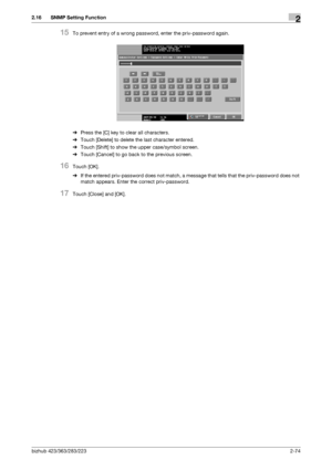 Page 89bizhub 423/363/283/2232-74
2.16 SNMP Setting Function2
15To prevent entry of a wrong password, enter the priv-password again.
%Press the [C] key to clear all characters.
%Touch [Delete] to delete the last character entered.
%Touch [Shift] to show the upper case/symbol screen.
%Touch [Cancel] to go back to the previous screen.
16Touch [OK].
%If the entered priv-password does not match, a message that tells that the priv-password does not 
match appears. Enter the correct priv-password.
17Touch [Close] and...