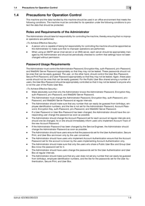 Page 10bizhub 423/363/283/2231-6
1.4 Precautions for Operation Control1
1.4 Precautions for Operation Control
This machine and the data handled by this machine should be used in an office environment that meets the 
following conditions. The machine must be controlled for its operation under the following conditions to pro-
tect the data that should be protected.
Roles and Requirements of the Administrator
The Administrator should take full responsibility for controlling the machine, thereby ensuring that no...