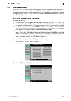 Page 94bizhub 423/363/283/2232-79
2.17 WebDAV Function2
2.17 WebDAV Function
When access to the machine by the Administrator of the machine through the Administrator Settings is au-
thenticated, the machine enables setting of the WebDAV Server Password. The Administrator of the machine 
can gain access to the WebDAV Server over the network by using the WebDAV Server Password. WebDAV 
Server Password may consist of 8 digits. The password entered for the authentication purpose appears as 
* or ● on the display....