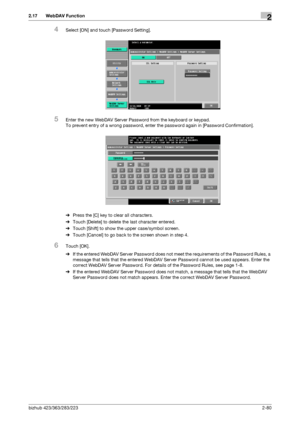 Page 95bizhub 423/363/283/2232-80
2.17 WebDAV Function2
4Select [ON] and touch [Password Setting].
5Enter the new WebDAV Server Password from the keyboard or keypad.
To prevent entry of a wrong password, enter the password again in [Password Confirmation].
%Press the [C] key to clear all characters.
%Touch [Delete] to delete the last character entered.
%Touch [Shift] to show the upper case/symbol screen.
%Touch [Cancel] to go back to the screen shown in step 4.
6Touch [OK].
%If the entered WebDAV Server...