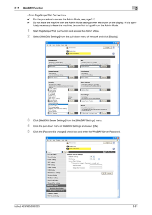 Page 96bizhub 423/363/283/2232-81
2.17 WebDAV Function2

0For the procedure to access the Admin Mode, see page 2-2.
0Do not leave the machine with the Admin Mode setting screen left shown on the display. If it is abso-
lutely necessary to leave the machine, be sure first to log off from the Admin Mode.
1Start PageScope Web Connection and access the Admin Mode.
2Select [WebDAV Settings] from the pull-down menu of Network and click [Display].
3Click [WebDAV Server Settings] from the [WebDAV Settings] menu.
4Click...