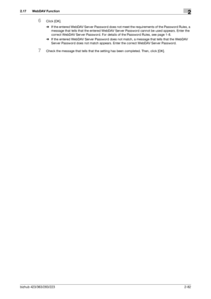 Page 97bizhub 423/363/283/2232-82
2.17 WebDAV Function2
6Click [OK].
%If the entered WebDAV Server Password does not meet the requirements of the Password Rules, a 
message that tells that the entered WebDAV Server Password cannot be used appears. Enter the 
correct WebDAV Server Password. For details of the Password Rules, see page 1-8.
%If the entered WebDAV Server Password does not match, a message that tells that the WebDAV 
Server Password does not match appears. Enter the correct WebDAV Server Password....