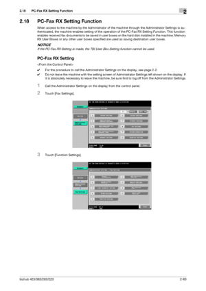 Page 98bizhub 423/363/283/2232-83
2.18 PC-Fax RX Setting Function2
2.18 PC-Fax RX Setting Function
When access to the machine by the Administrator of the machine through the Administrator Settings is au-
thenticated, the machine enables setting of the operation of the PC-Fax RX Setting Function. This function 
enables received fax documents to be saved in user boxes on the hard disk installed in the machine. Memory 
RX User Boxes or any other user boxes specified are used as saving destination user boxes....