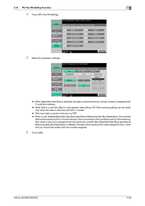 Page 99bizhub 423/363/283/2232-84
2.18 PC-Fax RX Setting Function2
4Touch [PC-Fax RX Setting].
5Make the necessary settings.
%When [Specified User Box] is selected, the data is stored at the box whose number is assigned with 
F code Sub address.
%When Dial-in is set ON, [Dial-In only] appears after [Allow]. PC-FAX receiving setting can be made 
only when the data is received with dial-in number.
%FAX input data is saved to the box as TIFF.
%When a user deleted [Specified User Box] specified at Receiving User...