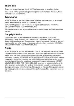 Page 2Thank You
Thank you for purchasing a bizhub 40P. You have made an excellent choice.
Your bizhub 40P is specially designed for optimal performance in Windows, Macin-
tosh and Linux environments.
Trademarks
KONICA MINOLTA and the KONICA MINOLTA logo are trademarks or registered 
trademarks of KONICA MINOLTA HOLDINGS, INC.
bizhub and PageScope are trademarks or registered trademarks of KONICA 
MINOLTA BUSINESS TECHNOLOGIES, INC.
All other trademarks and registered trademarks are the property of their...