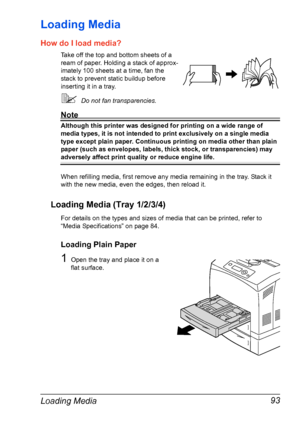 Page 103Loading Media 93
Loading Media 
How do I load media?
Take off the top and bottom sheets of a 
ream of paper. Holding a stack of approx-
imately 100 sheets at a time, fan the 
stack to prevent static buildup before 
inserting it in a tray.
Do not fan transparencies.
Note
Although this printer was designed for printing on a wide range of 
media types, it is not intended to print exclusively on a single media 
type except plain paper. Continuous printing on media other than plain 
paper (such as envelopes,...