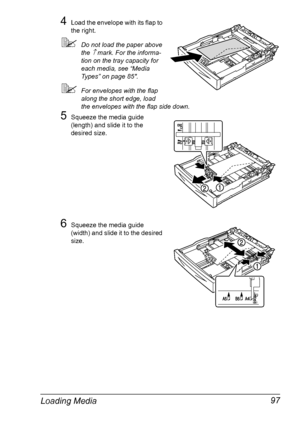 Page 107Loading Media 97
4Load the envelope with its flap to 
the right.
Do not load the paper above 
the 
↑ mark. For the informa-
tion on the tray capacity for 
each media, see “Media 
Types” on page 85.
For envelopes with the flap 
along the short edge, load 
the envelopes with the flap side down.
5Squeeze the media guide 
(length) and slide it to the 
desired size.
6Squeeze the media guide 
(width) and slide it to the desired 
size.
Downloaded From ManualsPrinter.com Manuals 