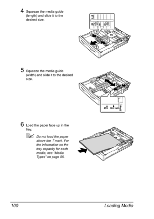 Page 110Loading Media 100
4Squeeze the media guide 
(length) and slide it to the 
desired size.
5Squeeze the media guide 
(width) and slide it to the desired 
size.
6Load the paper face up in the 
tray.
Do not load the paper 
above the 
↑ mark. For 
the information on the 
tray capacity for each 
media, see “Media 
Types” on page 85.
Downloaded From ManualsPrinter.com Manuals 