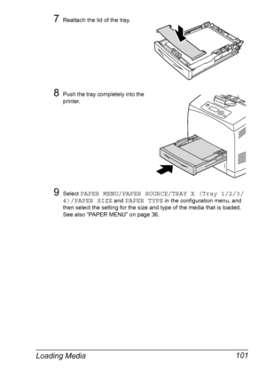 Page 111Loading Media 101
7Reattach the lid of the tray.
8Push the tray completely into the 
printer.
9Select PAPER MENU/PAPER SOURCE/TRAY X (Tray 1/2/3/
4)/PAPER SIZE
 and PAPER TYPE in the configuration menu, and 
then select the setting for the size and type of the media that is loaded. 
See also “PAPER MENU” on page 36.
Downloaded From ManualsPrinter.com Manuals 