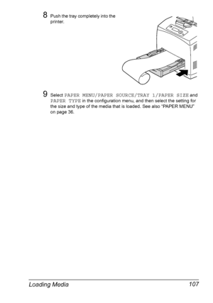 Page 117Loading Media 107
8Push the tray completely into the 
printer.
9Select PAPER MENU/PAPER SOURCE/TRAY 1/PAPER SIZE and 
PAPER TYPE in the configuration menu, and then select the setting for 
the size and type of the media that is loaded. See also “PAPER MENU” 
on page 36.
Downloaded From ManualsPrinter.com Manuals 