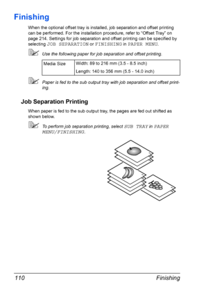 Page 120Finishing 110
Finishing
When the optional offset tray is installed, job separation and offset printing 
can be performed. For the installation procedure, refer to “Offset Tray” on 
page 214. Settings for job separation and offset printing can be specified by 
selecting 
JOB SEPARATION or FINISHING in PAPER MENU.
Use the following paper for job separation and offset printing.
Paper is fed to the sub output tray with job separation and offset print-
ing.
Job Separation Printing
When paper is fed to the...