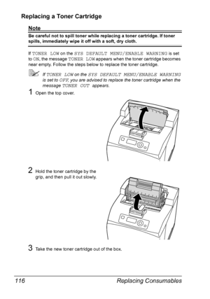 Page 126Replacing Consumables 116
Replacing a Toner Cartridge
Note
Be careful not to spill toner while replacing a toner cartridge. If toner 
spills, immediately wipe it off with a soft, dry cloth.
If 
TONER LOW on the SYS DEFAULT MENU/ENABLE WARNING is set 
to 
ON, the message TONER LOW appears when the toner cartridge becomes 
near empty. Follow the steps below to replace the toner cartridge.
If TONER LOW on the SYS DEFAULT MENU/ENABLE WARNING 
is set to 
OFF, you are advised to replace the toner cartridge...