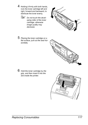 Page 127Replacing Consumables 117
4Holding it firmly with both hands, 
rock the toner cartridge left and 
right, forward and backward, to 
distribute the toner evenly.
Do not touch the devel-
oping roller of the toner 
cartridge; otherwise 
image quality may 
decrease.
5Placing the toner cartridge on a 
flat surface, pull out the seal hor-
izontally.
6Hold the toner cartridge by the 
grip, and then insert it into the 
slot inside the printer.
Downloaded From ManualsPrinter.com Manuals 