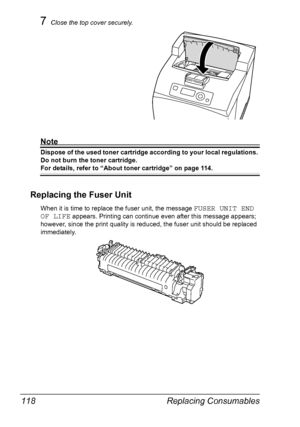 Page 128Replacing Consumables 118
7Close the top cover securely.
Note
Dispose of the used toner cartridge according to your local regulations. 
Do not burn the toner cartridge.
For details, refer to “About toner cartridge” on page 114.
Replacing the Fuser Unit
When it is time to replace the fuser unit, the message FUSER UNIT END 
OF LIFE
 appears. Printing can continue even after this message appears; 
however, since the print quality is reduced, the fuser unit should be replaced 
immediately.
Downloaded From...