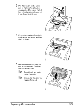 Page 135Replacing Consumables 125
3Pull the 2 levers on the upper 
part of the transfer roller, then 
squeeze the 2 levers on the bot-
tom of the transfer roller and pull 
it out slowly towards you.
4Pick up the new transfer roller by 
the levers at both ends, and then 
slot it in slowly.
5Hold the toner cartridge by the 
grip, and then insert it into the 
slot inside the printer.
Do not touch any parts 
inside the printer.
Ensure that the toner car-
tridge is firmly set.
Downloaded From ManualsPrinter.com...