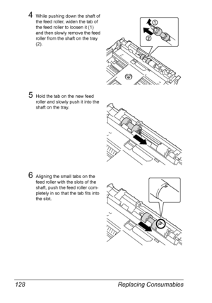 Page 138Replacing Consumables 128
4While pushing down the shaft of 
the feed roller, widen the tab of 
the feed roller to loosen it (1) 
and then slowly remove the feed 
roller from the shaft on the tray 
(2).
5Hold the tab on the new feed 
roller and slowly push it into the 
shaft on the tray.
6Aligning the small tabs on the 
feed roller with the slots of the 
shaft, push the feed roller com-
pletely in so that the tab fits into 
the slot.
Downloaded From ManualsPrinter.com Manuals 