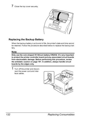 Page 142Replacing Consumables 132
7Close the top cover securely.
Replacing the Backup Battery
When the backup battery is at its end of life, the printers date and time cannot 
be retained. Follow the procedure described below to replace the backup bat-
tery.
Note
Only use the coin-shaped 3V lithium battery CR2032. It’s very important 
to protect the printer controller board and any associated circuit boards 
from electrostatic damage. Before performing this procedure, review 
the antistatic caution on page 191....