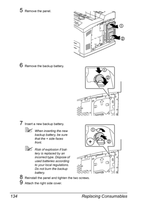 Page 144Replacing Consumables 134
5Remove the panel.
6Remove the backup battery.
7Insert a new backup battery.
When inserting the new 
backup battery, be sure 
that the + side faces 
front.
Risk of explosion if bat-
tery is replaced by an 
incorrect type. Dispose of 
used batteries according 
to your local regulations. 
Do not burn the backup 
battery.
8Reinstall the panel and tighten the two screws.
9Attach the right side cover.
Downloaded From ManualsPrinter.com Manuals 