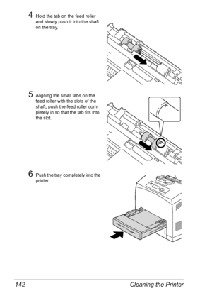 Page 152Cleaning the Printer 142
4Hold the tab on the feed roller 
and slowly push it into the shaft 
on the tray.
5Aligning the small tabs on the 
feed roller with the slots of the 
shaft, push the feed roller com-
pletely in so that the tab fits into 
the slot.
6Push the tray completely into the 
printer.
Downloaded From ManualsPrinter.com Manuals 