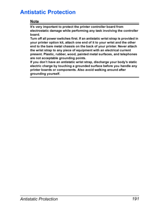 Page 201Antistatic Protection 191
Antistatic Protection
Note
It’s very important to protect the printer controller board from 
electrostatic damage while performing any task involving the controller 
board.
Turn off all power switches first. If an antistatic wrist strap is provided in 
your printer option kit, attach one end of it to your wrist and the other 
end to the bare metal chassis on the back of your printer. Never attach 
the wrist strap to any piece of equipment with an electrical current 
present....