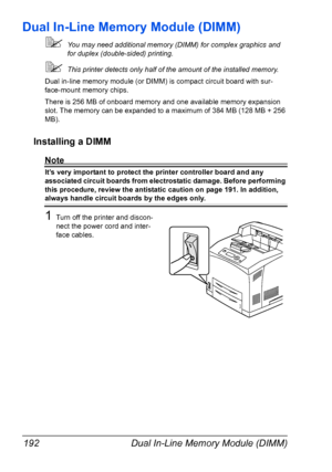 Page 202Dual In-Line Memory Module (DIMM) 192
Dual In-Line Memory Module (DIMM)
You may need additional memory (DIMM) for complex graphics and 
for duplex (double-sided) printing. 
This printer detects only half of the amount of the installed memory.
Dual in-line memory module (or DIMM) is compact circuit board with sur-
face-mount memory chips.
There is 256 MB of onboard memory and one available memory expansion 
slot. The memory can be expanded to a maximum of 384 MB (128 MB + 256 
MB).
Installing a DIMM...