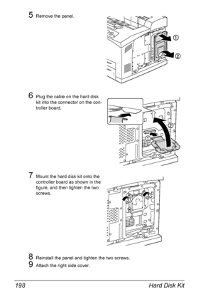 Page 208Hard Disk Kit 198
5Remove the panel.
6Plug the cable on the hard disk 
kit into the connector on the con-
troller board.
7Mount the hard disk kit onto the 
controller board as shown in the 
figure, and then tighten the two 
screws.
8Reinstall the panel and tighten the two screws.
9Attach the right side cover.
Downloaded From ManualsPrinter.com Manuals 